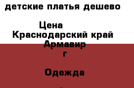 детские платья дешево › Цена ­ 200 - Краснодарский край, Армавир г. Одежда, обувь и аксессуары » Женская одежда и обувь   . Краснодарский край